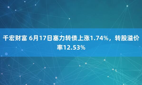 千宏财富 6月17日塞力转债上涨1.74%，转股溢价率12.53%
