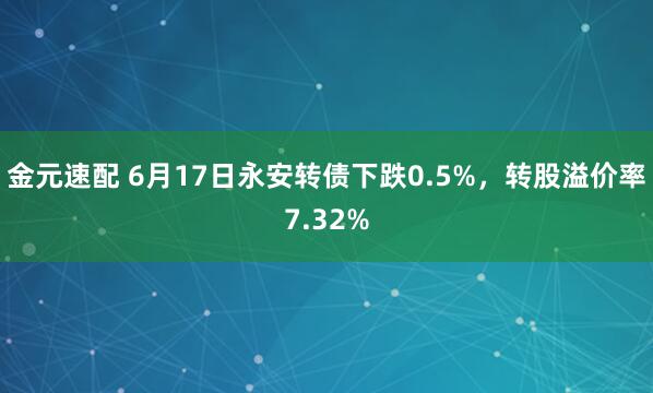金元速配 6月17日永安转债下跌0.5%，转股溢价率7.32%