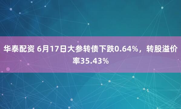华泰配资 6月17日大参转债下跌0.64%，转股溢价率35.43%