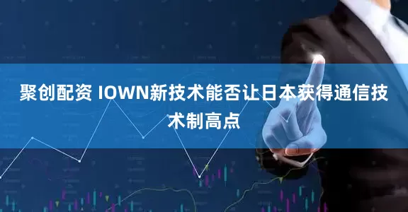 聚创配资 IOWN新技术能否让日本获得通信技术制高点