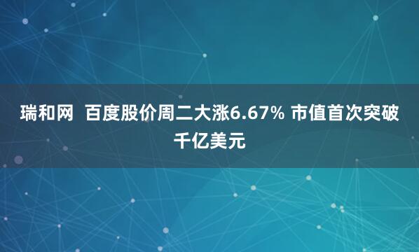 瑞和网  百度股价周二大涨6.67% 市值首次突破千亿美元