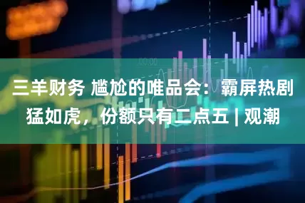 三羊财务 尴尬的唯品会：霸屏热剧猛如虎，份额只有二点五 | 观潮