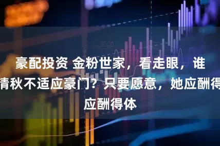 豪配投资 金粉世家，看走眼，谁说清秋不适应豪门？只要愿意，她应酬得体