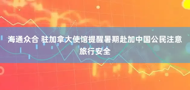 海通众合 驻加拿大使馆提醒暑期赴加中国公民注意旅行安全