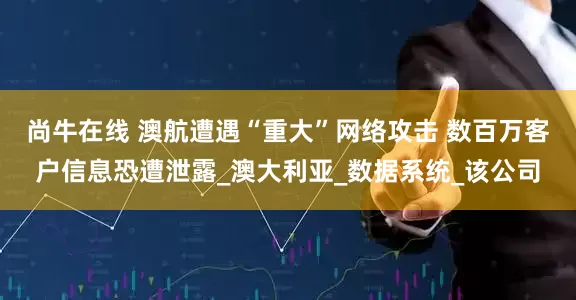尚牛在线 澳航遭遇“重大”网络攻击 数百万客户信息恐遭泄露_澳大利亚_数据系统_该公司