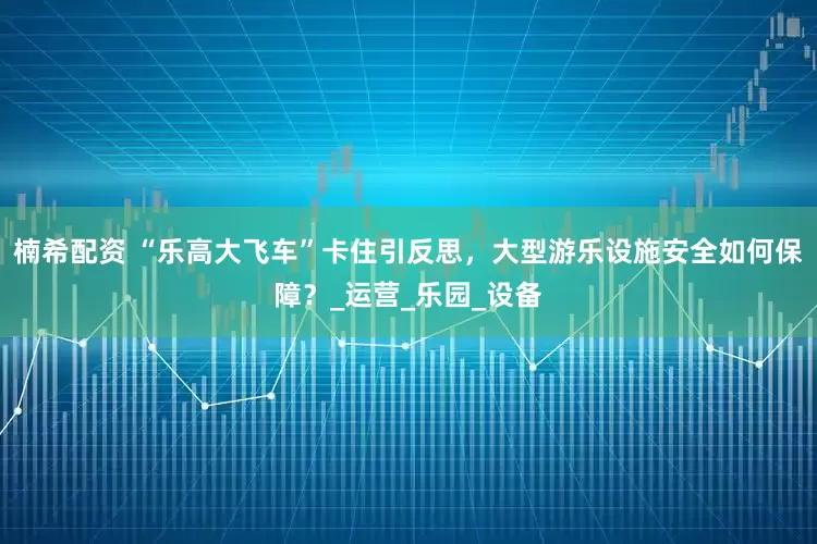 楠希配资 “乐高大飞车”卡住引反思，大型游乐设施安全如何保障？_运营_乐园_设备