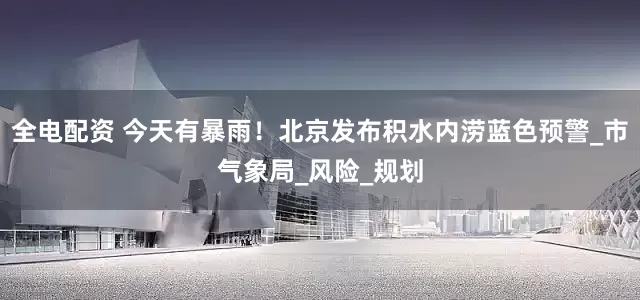全电配资 今天有暴雨！北京发布积水内涝蓝色预警_市气象局_风险_规划