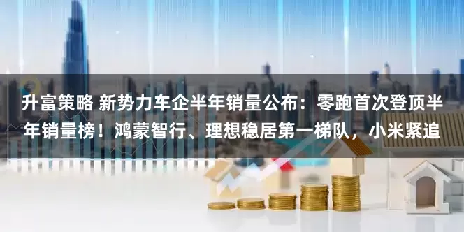 升富策略 新势力车企半年销量公布：零跑首次登顶半年销量榜！鸿蒙智行、理想稳居第一梯队，小米紧追