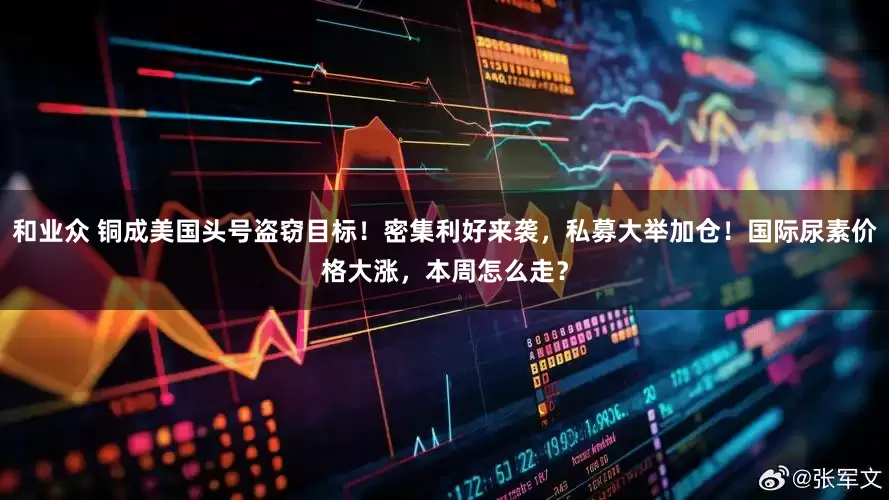 和业众 铜成美国头号盗窃目标！密集利好来袭，私募大举加仓！国际尿素价格大涨，本周怎么走？
