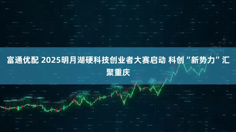 富通优配 2025明月湖硬科技创业者大赛启动 科创“新势力”汇聚重庆