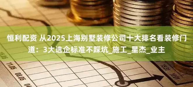 恒利配资 从2025上海别墅装修公司十大排名看装修门道：3大选企标准不踩坑_施工_星杰_业主