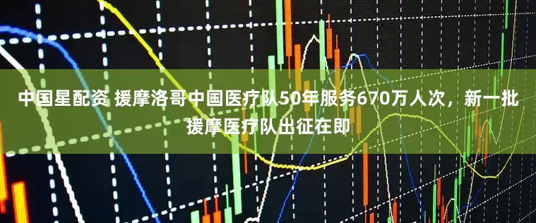 中国星配资 援摩洛哥中国医疗队50年服务670万人次，新一批援摩医疗队出征在即