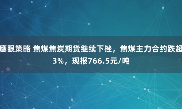 鹰眼策略 焦煤焦炭期货继续下挫，焦煤主力合约跌超3%，现报766.5元/吨