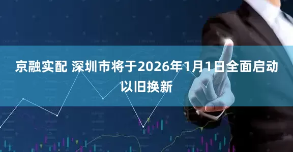京融实配 深圳市将于2026年1月1日全面启动以旧换新