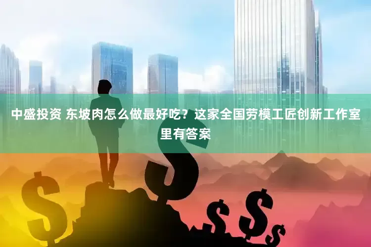 中盛投资 东坡肉怎么做最好吃？这家全国劳模工匠创新工作室里有答案