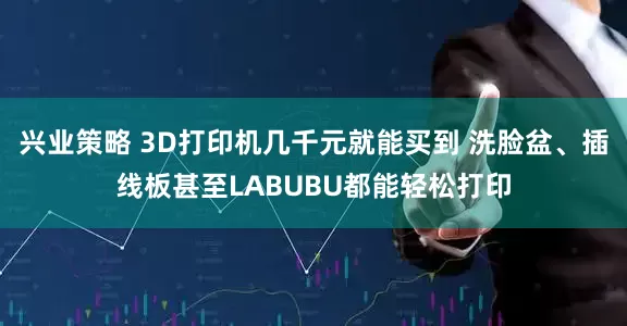 兴业策略 3D打印机几千元就能买到 洗脸盆、插线板甚至LABUBU都能轻松打印