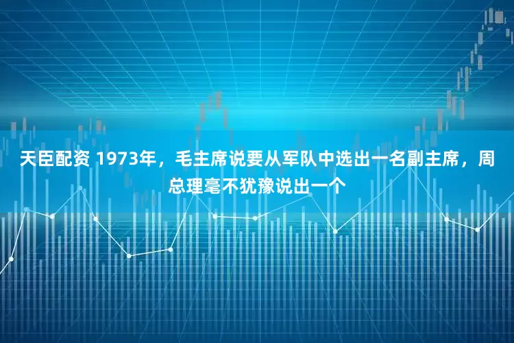 天臣配资 1973年，毛主席说要从军队中选出一名副主席，周总理毫不犹豫说出一个