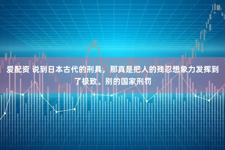 爱配资 说到日本古代的刑具，那真是把人的残忍想象力发挥到了极致。别的国家刑罚